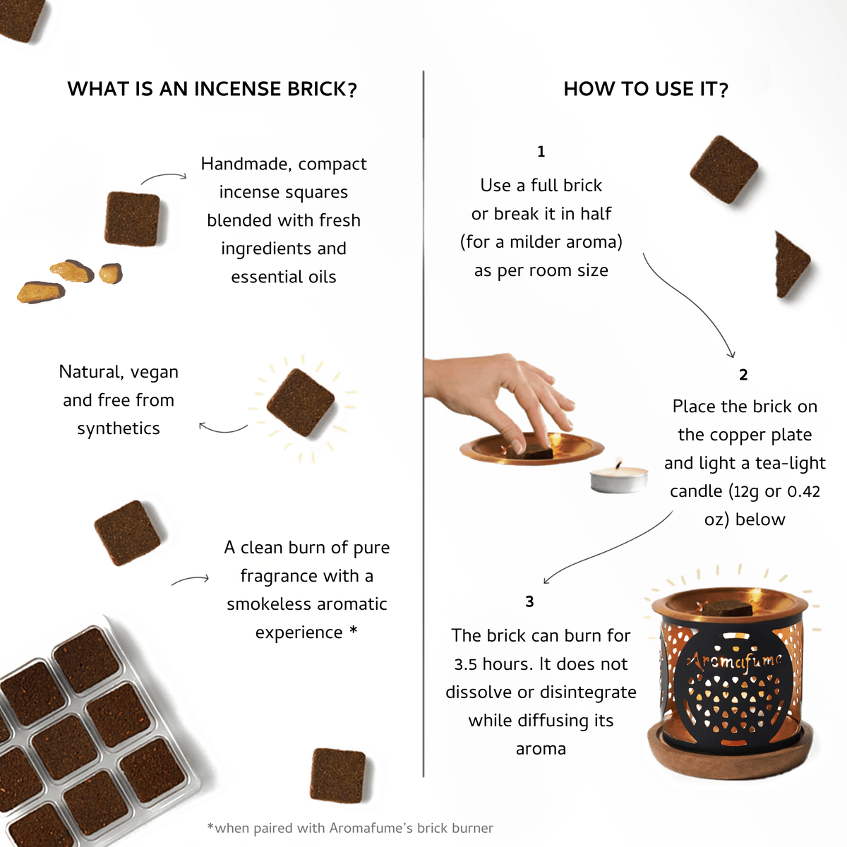 How to use?
- Place incense brick on copper plate
- Put T-Light candle in the burner
- Breathe in aroma and relax